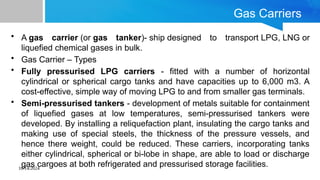 10/14/2024
Gas Carriers
• A gas carrier (or gas tanker)- ship designed to transport LPG, LNG or
liquefied chemical gases in bulk.
• Gas Carrier – Types
• Fully pressurised LPG carriers - fitted with a number of horizontal
cylindrical or spherical cargo tanks and have capacities up to 6,000 m3. A
cost-effective, simple way of moving LPG to and from smaller gas terminals.
• Semi-pressurised tankers - development of metals suitable for containment
of liquefied gases at low temperatures, semi-pressurised tankers were
developed. By installing a reliquefaction plant, insulating the cargo tanks and
making use of special steels, the thickness of the pressure vessels, and
hence there weight, could be reduced. These carriers, incorporating tanks
either cylindrical, spherical or bi-lobe in shape, are able to load or discharge
gas cargoes at both refrigerated and pressurised storage facilities.
 