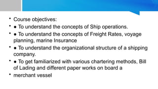 • Course objectives:
• ● To understand the concepts of Ship operations.
• ● To understand the concepts of Freight Rates, voyage
planning, marine Insurance
• ● To understand the organizational structure of a shipping
company.
• ● To get familiarized with various chartering methods, Bill
of Lading and different paper works on board a
• merchant vessel
 