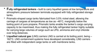 10/14/2024
• Fully refrigerated tankers - built to carry liquefied gases at low temperature and
atmospheric pressure between terminals equipped with fully refrigerated storage
tanks.
• Prismatic-shaped cargo tanks fabricated from 3.5% nickel steel, allowing the
carriage of cargoes at temperatures as low as –48°C, marginally below the
boiling point of pure propane. Prismatic tanks enable the tanker’s cargo carrying
capacity to be maximised, thus making the fully refrigerated tanker highly suitable
for carrying large volumes of cargo such as LPG, ammonia and vinyl chloride
over long distances.
• Liquefied natural gas (LNG) carriers LNG is carried at its boiling point, being –
162°C. LNG containment systems have developed considerably. LNG carriers
are fitted with independent cargo tanks or with membrane tanks.
 