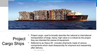 Project
Cargo Ships
• Project cargo- used to broadly describe the national or international
transportation of large, heavy, high value or a critical (to the project
they are intended for) pieces of equipment.
• Referred to as Heavy lift , includes shipments made of various
components which need disassembly for shipment and reassembly
after delivery.
2018 - 2020 3rd Sem
 