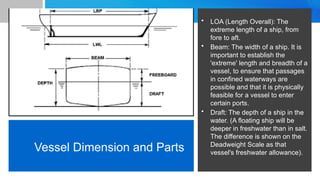 Vessel Dimension and Parts
• LOA (Length Overall): The
extreme length of a ship, from
fore to aft.
• Beam: The width of a ship. It is
important to establish the
'extreme' length and breadth of a
vessel, to ensure that passages
in confined waterways are
possible and that it is physically
feasible for a vessel to enter
certain ports.
• Draft: The depth of a ship in the
water. (A floating ship will be
deeper in freshwater than in salt.
The difference is shown on the
Deadweight Scale as that
vessel's freshwater allowance).
 