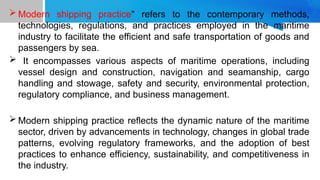 Modern shipping practice" refers to the contemporary methods,
technologies, regulations, and practices employed in the maritime
industry to facilitate the efficient and safe transportation of goods and
passengers by sea.
 It encompasses various aspects of maritime operations, including
vessel design and construction, navigation and seamanship, cargo
handling and stowage, safety and security, environmental protection,
regulatory compliance, and business management.
 Modern shipping practice reflects the dynamic nature of the maritime
sector, driven by advancements in technology, changes in global trade
patterns, evolving regulatory frameworks, and the adoption of best
practices to enhance efficiency, sustainability, and competitiveness in
the industry.
 
