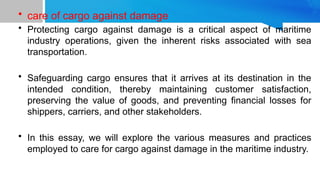 • care of cargo against damage
• Protecting cargo against damage is a critical aspect of maritime
industry operations, given the inherent risks associated with sea
transportation.
• Safeguarding cargo ensures that it arrives at its destination in the
intended condition, thereby maintaining customer satisfaction,
preserving the value of goods, and preventing financial losses for
shippers, carriers, and other stakeholders.
• In this essay, we will explore the various measures and practices
employed to care for cargo against damage in the maritime industry.
 