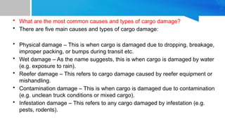 • What are the most common causes and types of cargo damage?
• There are five main causes and types of cargo damage:
• Physical damage – This is when cargo is damaged due to dropping, breakage,
improper packing, or bumps during transit etc.
• Wet damage – As the name suggests, this is when cargo is damaged by water
(e.g. exposure to rain).
• Reefer damage – This refers to cargo damage caused by reefer equipment or
mishandling.
• Contamination damage – This is when cargo is damaged due to contamination
(e.g. unclean truck conditions or mixed cargo).
• Infestation damage – This refers to any cargo damaged by infestation (e.g.
pests, rodents).
 