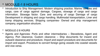 • MODULE-1 8 HOURS
• Introduction to Ship Management: Modern shipping practice. Marine vehicles and
cargo, care of cargo against damage. Cargoes, stowage of cargo and cargo
information. Stowage factor. Care and securing of cargo Damage of cargo
Development in shipping and cargo handling. Multimodal transportation, Liner and
tramp shipping services. Shipping companies- Owned and ship management
company, organization structure.
• MODULE-2 8 HOURS
• Agents and Agencies: Ports and other intermediaries – Stevedores, Agent and
Agency. Port clearance, Custom clearance – Ship documents for inward and
outward clearance and procedure. Import and export procedure and documents for
import and export. Procedure to convert foreign going vessels into coastal vessels
and vice versa.
 