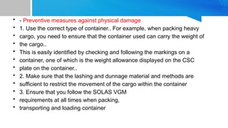 • - Preventive measures against physical damage
• 1. Use the correct type of container.. For example, when packing heavy
• cargo, you need to ensure that the container used can carry the weight of
• the cargo..
• This is easily identified by checking and following the markings on a
• container, one of which is the weight allowance displayed on the CSC
• plate on the container..
• 2. Make sure that the lashing and dunnage material and methods are
• sufficient to restrict the movement of the cargo within the container
• 3. Ensure that you follow the SOLAS VGM
• requirements at all times when packing,
• transporting and loading container
 