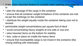 • A few other important factors to consider when packing your cargo is
to
• • plan the stowage of the cargo in the container
• • ensure that all container weight limitations of the container are met
as per the markings on the container
• • distribute the weight equally inside the container taking care not to
exceed
• permissible weight concentrations per square foot of deck
• • avoid concentrating heavy weights at one side or one end
• • stow heaviest items on the bottom for stability
• • box, crate or place on cradle the heavy items
• • ensure that incompatible cargo is not mixed in the container (like
mixing clothing with chemicals)
 