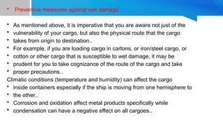 • Preventive measures against wet damage
• As mentioned above, it is imperative that you are aware not just of the
• vulnerability of your cargo, but also the physical route that the cargo
• takes from origin to destination..
• For example, if you are loading cargo in cartons, or iron/steel cargo, or
• cotton or other cargo that is susceptible to wet damage, it may be
• prudent for you to take cognizance of the route of the cargo and take
• proper precautions..
Climatic conditions (temperature and humidity) can affect the cargo
• inside containers especially if the ship is moving from one hemisphere to
• the other..
• Corrosion and oxidation affect metal products specifically while
• condensation can have a negative effect on all cargoes..
 