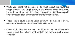 • While you might not be able to do much about the route the
cargo takes,or how long it takes, or the weather conditions along
the route, what you can do is take appropriate mitigation steps to
avoid condensation and moisture inside the container.
• These steps could include using antihumidity materials or you
could use “ventilated containers” with side vents
• One should also ensure that the doors of the containers seal
properly and the rubber seal gaskets are present and in good
condition
 