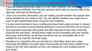 • Preventive measures against contamination damage
• If you are loading liquid bulk cargo in an ISO tank container, you should insist on a
“tank cleaning certificate” from the tank operator which tells you the last date of the
cleaning, what type of cleaning etc..
• Once you have this information, you can satisfy yourself whether this specific tank
will be suitable for your cargo or not. You can identify whether your cargo may or
may not get contaminated when using this tank container..
• It is also recommended to have a professional liquid bulk cargo surveyor to inspect
the tank or be present during loading operations to ensure that there are no issues.
• Tank operators keep their food grade tank fleet separate to their other tanks like
chemical and gas tanks.. All food tanks might not be compatible with your specific
food cargo and similarly, not all chemical tanks may be compatible with or be
suitable for your specific chemical cargo..
• Therefore it is imperative that you provide ALL information about your cargo
(Generally the MSDS is the best option that provides all information related to the
cargo) to the ISO tank operator so they may release the most suitable tank for
your cargo..
 