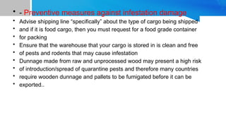 • - Preventive measures against infestation damage
• Advise shipping line “specifically” about the type of cargo being shipped
• and if it is food cargo, then you must request for a food grade container
• for packing
• Ensure that the warehouse that your cargo is stored in is clean and free
• of pests and rodents that may cause infestation
• Dunnage made from raw and unprocessed wood may present a high risk
• of introduction/spread of quarantine pests and therefore many countries
• require wooden dunnage and pallets to be fumigated before it can be
• exported..
 