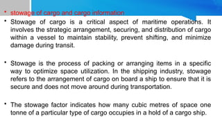 • stowage of cargo and cargo information
• Stowage of cargo is a critical aspect of maritime operations. It
involves the strategic arrangement, securing, and distribution of cargo
within a vessel to maintain stability, prevent shifting, and minimize
damage during transit.
• Stowage is the process of packing or arranging items in a specific
way to optimize space utilization. In the shipping industry, stowage
refers to the arrangement of cargo on board a ship to ensure that it is
secure and does not move around during transportation.
• The stowage factor indicates how many cubic metres of space one
tonne of a particular type of cargo occupies in a hold of a cargo ship.
 