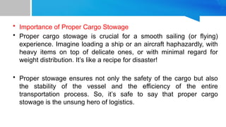 • Importance of Proper Cargo Stowage
• Proper cargo stowage is crucial for a smooth sailing (or flying)
experience. Imagine loading a ship or an aircraft haphazardly, with
heavy items on top of delicate ones, or with minimal regard for
weight distribution. It’s like a recipe for disaster!
• Proper stowage ensures not only the safety of the cargo but also
the stability of the vessel and the efficiency of the entire
transportation process. So, it’s safe to say that proper cargo
stowage is the unsung hero of logistics.
 