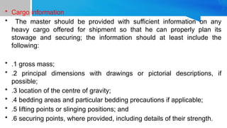 • Cargo information
• The master should be provided with sufficient information on any
heavy cargo offered for shipment so that he can properly plan its
stowage and securing; the information should at least include the
following:
• .1 gross mass;
• .2 principal dimensions with drawings or pictorial descriptions, if
possible;
• .3 location of the centre of gravity;
• .4 bedding areas and particular bedding precautions if applicable;
• .5 lifting points or slinging positions; and
• .6 securing points, where provided, including details of their strength.
 