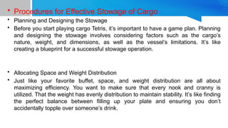 • Procedures for Effective Stowage of Cargo
• Planning and Designing the Stowage
• Before you start playing cargo Tetris, it’s important to have a game plan. Planning
and designing the stowage involves considering factors such as the cargo’s
nature, weight, and dimensions, as well as the vessel’s limitations. It’s like
creating a blueprint for a successful stowage operation.
• Allocating Space and Weight Distribution
• Just like your favorite buffet, space, and weight distribution are all about
maximizing efficiency. You want to make sure that every nook and cranny is
utilized. That the weight has evenly distribution to maintain stability. It’s like finding
the perfect balance between filling up your plate and ensuring you don’t
accidentally topple over someone’s drink.
 