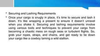 • Securing and Lashing Requirements
• Once your cargo is snugly in place, it’s time to secure and lash it
down. It’s like wrapping a present to ensure it doesn’t unravel
when you shake it. Securing and lashing requirements involve
using various tools and techniques to prevent your cargo from
becoming a chaotic mess on rough seas or turbulent flights. So,
grab your ropes, straps, and chains, and get ready to tie down
your cargo like a cowboy taming a wild stallion.
 