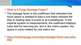 • What Is A Cargo Stowage Factor?
• The stowage factor is the coefficient that indicates how
much space is needed to load a unit mass onboard the
ship or loading area in a port or at a warehouse. In the
imperial system of measurements, the coefficient displays
cubic feet for one long ton, and in the metric system, the
space in cubic meters for one metric ton.
• https://maritimepage.com/cargo-stowage-factor-use-calcu
late/
 