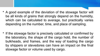 • A good example of the deviation of the stowage factor will
be all kinds of grains that strongly depend on the humidity,
which can be calculated to average, but practically varies
depending on the number, time, and place of sampling.
• If the stowage factor is precisely calculated or confirmed by
the laboratory, the shape of the cargo hold, the number of
bulkheads, and frames, and the way of loading the cargo
by shippers or stevedores can have an impact on the final
stowage factor or volume used by cargo.
 