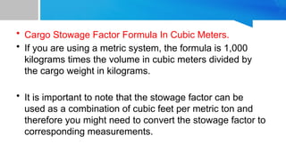 • Cargo Stowage Factor Formula In Cubic Meters.
• If you are using a metric system, the formula is 1,000
kilograms times the volume in cubic meters divided by
the cargo weight in kilograms.
• It is important to note that the stowage factor can be
used as a combination of cubic feet per metric ton and
therefore you might need to convert the stowage factor to
corresponding measurements.
 
