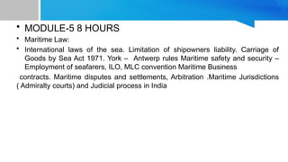 • MODULE-5 8 HOURS
• Maritime Law:
• International laws of the sea. Limitation of shipowners liability. Carriage of
Goods by Sea Act 1971. York – Antwerp rules Maritime safety and security –
Employment of seafarers, ILO, MLC convention Maritime Business
contracts. Maritime disputes and settlements, Arbitration .Maritime Jurisdictions
( Admiralty courts) and Judicial process in India
 