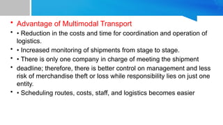 • Advantage of Multimodal Transport
• • Reduction in the costs and time for coordination and operation of
logistics.
• • Increased monitoring of shipments from stage to stage.
• • There is only one company in charge of meeting the shipment
• deadline; therefore, there is better control on management and less
risk of merchandise theft or loss while responsibility lies on just one
entity.
• • Scheduling routes, costs, staff, and logistics becomes easier
 
