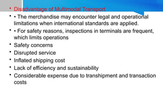 • Disadvantage of Multimodal Transport
• • The merchandise may encounter legal and operational
limitations when international standards are applied.
• • For safety reasons, inspections in terminals are frequent,
which limits operations
• Safety concerns
• Disrupted service
• Inflated shipping cost
• Lack of efficiency and sustainability
• Considerable expense due to transhipment and transaction
costs
 