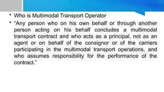 • Who is Multimodal Transport Operator
• “Any person who on his own behalf or through another
person acting on his behalf concludes a multimodal
transport contract and who acts as a principal, not as an
agent or on behalf of the consignor or of the carriers
participating in the multimodal transport operations, and
who assumes responsibility for the performance of the
contract.”
 
