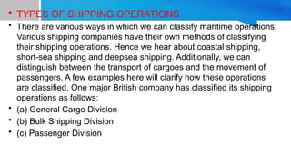 • TYPES OF SHIPPING OPERATIONS
• There are various ways in which we can classify maritime operations.
Various shipping companies have their own methods of classifying
their shipping operations. Hence we hear about coastal shipping,
short-sea shipping and deepsea shipping. Additionally, we can
distinguish between the transport of cargoes and the movement of
passengers. A few examples here will clarify how these operations
are classified. One major British company has classified its shipping
operations as follows:
• (a) General Cargo Division
• (b) Bulk Shipping Division
• (c) Passenger Division
 