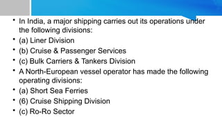 • In India, a major shipping carries out its operations under
the following divisions:
• (a) Liner Division
• (b) Cruise & Passenger Services
• (c) Bulk Carriers & Tankers Division
• A North-European vessel operator has made the following
operating divisions:
• (a) Short Sea Ferries
• (6) Cruise Shipping Division
• (c) Ro-Ro Sector
 