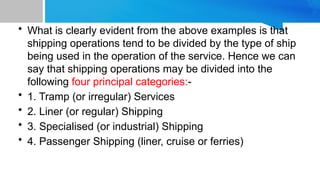 • What is clearly evident from the above examples is that
shipping operations tend to be divided by the type of ship
being used in the operation of the service. Hence we can
say that shipping operations may be divided into the
following four principal categories:-
• 1. Tramp (or irregular) Services
• 2. Liner (or regular) Shipping
• 3. Specialised (or industrial) Shipping
• 4. Passenger Shipping (liner, cruise or ferries)
 