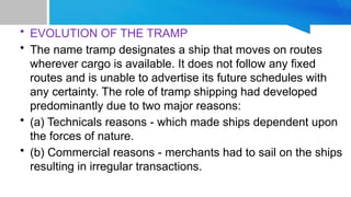 • EVOLUTION OF THE TRAMP
• The name tramp designates a ship that moves on routes
wherever cargo is available. It does not follow any fixed
routes and is unable to advertise its future schedules with
any certainty. The role of tramp shipping had developed
predominantly due to two major reasons:
• (a) Technicals reasons - which made ships dependent upon
the forces of nature.
• (b) Commercial reasons - merchants had to sail on the ships
resulting in irregular transactions.
 
