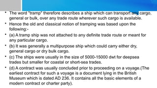 • The word "tramp" therefore describes a ship which can transport any cargo,
general or bulk, over any trade route wherever such cargo is available.
• Hence the old and classical notion of tramping was based upon the
following:-
• (a) A tramp ship was not attached to any definite trade route or meant for
any particular cargo.
• (b) It was generally a multipurpose ship which could carry either dry,
general cargo or dry bulk cargo.
• (c) The ships were usually in the size of 5000-15000 dwt for deepsea
trades but smaller for coastal or short-sea trades.
• (d) A contract was usually concluded prior to proceeding on a voyage.(The
earliest contract for such a voyage is a document lying in the British
Museum which is dated AD 236. It contains all the basic elements of a
modern contract or charter party).
 