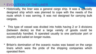 • EVOLUTION OF THE LINER
• Historically, the liner was a general cargo ship. It was a specially
designed ship which was planned to cope with the needs of the
route which it was serving. It was not designed for carrying bulk
cargoes.
• This type of vessel was divided into holds having 2 or 3 divisions
(between decks) so that a large variety of goods could be
successfully handled. It operated usually to one particular port or
country and sailed on longer routes.
• Britain's domination of the oceanic routes was based on the cargo
liners which were the pride of the shipping companies which
operated them.
 