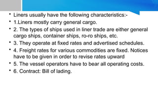 • Liners usually have the following characteristics:-
• 1.Liners mostly carry general cargo.
• 2. The types of ships used in liner trade are either general
cargo ships, container ships, ro-ro ships, etc.
• 3. They operate at fixed rates and advertised schedules.
• 4. Freight rates for various commodities are fixed. Notices
have to be given in order to revise rates upward
• 5. The vessel operators have to bear all operating costs.
• 6. Contract: Bill of lading.
 