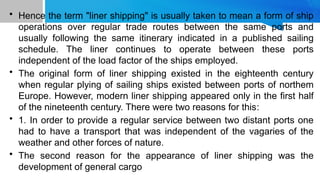 • Hence the term "liner shipping" is usually taken to mean a form of ship
operations over regular trade routes between the same ports and
usually following the same itinerary indicated in a published sailing
schedule. The liner continues to operate between these ports
independent of the load factor of the ships employed.
• The original form of liner shipping existed in the eighteenth century
when regular plying of sailing ships existed between ports of northem
Europe. However, modern liner shipping appeared only in the first half
of the nineteenth century. There were two reasons for this:
• 1. In order to provide a regular service between two distant ports one
had to have a transport that was independent of the vagaries of the
weather and other forces of nature.
• The second reason for the appearance of liner shipping was the
development of general cargo
 