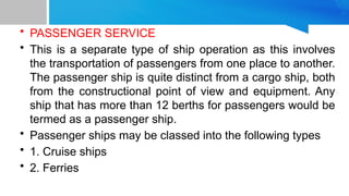 • PASSENGER SERVICE
• This is a separate type of ship operation as this involves
the transportation of passengers from one place to another.
The passenger ship is quite distinct from a cargo ship, both
from the constructional point of view and equipment. Any
ship that has more than 12 berths for passengers would be
termed as a passenger ship.
• Passenger ships may be classed into the following types
• 1. Cruise ships
• 2. Ferries
 