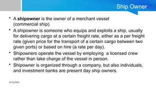 10/14/2024
Ship Owner
• A shipowner is the owner of a merchant vessel
(commercial ship).
• A shipowner is someone who equips and exploits a ship, usually
for delivering cargo at a certain freight rate, either as a per freight
rate (given price for the transport of a certain cargo between two
given ports) or based on hire (a rate per day).
• Shipowners operate the vessel by employing a licensed crew
rather than take charge of the vessel in person.
• Shipowner is organized through a company, but also individuals,
and investment banks are present day ship owners.
 