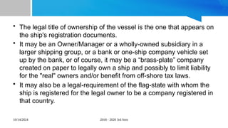 10/14/2024 2018 - 2020 3rd Sem
• The legal title of ownership of the vessel is the one that appears on
the ship's registration documents.
• It may be an Owner/Manager or a wholly-owned subsidiary in a
larger shipping group, or a bank or one-ship company vehicle set
up by the bank, or of course, it may be a “brass-plate” company
created on paper to legally own a ship and possibly to limit liability
for the "real" owners and/or benefit from off-shore tax laws.
• It may also be a legal-requirement of the flag-state with whom the
ship is registered for the legal owner to be a company registered in
that country.
 