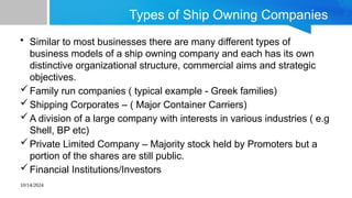 10/14/2024
Types of Ship Owning Companies
• Similar to most businesses there are many different types of
business models of a ship owning company and each has its own
distinctive organizational structure, commercial aims and strategic
objectives.
Family run companies ( typical example - Greek families)
Shipping Corporates – ( Major Container Carriers)
A division of a large company with interests in various industries ( e.g
Shell, BP etc)
Private Limited Company – Majority stock held by Promoters but a
portion of the shares are still public.
Financial Institutions/Investors
 