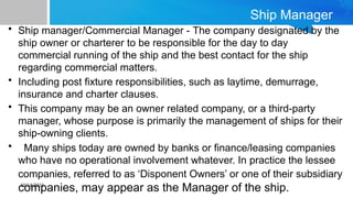 10/14/2024
Ship Manager
• Ship manager/Commercial Manager - The company designated by the
ship owner or charterer to be responsible for the day to day
commercial running of the ship and the best contact for the ship
regarding commercial matters.
• Including post fixture responsibilities, such as laytime, demurrage,
insurance and charter clauses.
• This company may be an owner related company, or a third-party
manager, whose purpose is primarily the management of ships for their
ship-owning clients.
• Many ships today are owned by banks or finance/leasing companies
who have no operational involvement whatever. In practice the lessee
companies, referred to as ‘Disponent Owners’ or one of their subsidiary
companies, may appear as the Manager of the ship.
 