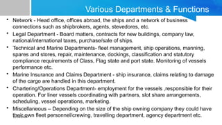 10/14/2024
Various Departments & Functions
• Network - Head office, offices abroad, the ships and a network of business
connections such as shipbrokers, agents, stevedores, etc.
• Legal Department - Board matters, contracts for new buildings, company law,
national/international taxes, purchase/sale of ships.
• Technical and Marine Departments- fleet management, ship operations, manning,
spares and stores, repair, maintenance, dockings, classification and statutory
compliance requirements of Class, Flag state and port state. Monitoring of vessels
performance etc.
• Marine Insurance and Claims Department - ship insurance, claims relating to damage
of the cargo are handled in this department.
• Chartering/Operations Department- employment for the vessels ,responsible for their
operation. For liner vessels coordinating with partners, slot share arrangements,
scheduling, vessel operations, marketing.
• Miscellaneous – Depending on the size of the ship owning company they could have
their own fleet personnel/crewing, travelling department, agency department etc.
 