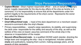 10/14/2024
Ships Personnel Responsibility
• Captain/Master - Ship's highest responsible officer - acts on behalf of the ship's
owner. Legally responsible for the day-to-day affairs of the ship as he/she is in
command. It is his responsibility to ensure that all the departments under him
perform legally to the requirements of the ship's owner. Represents the owner
and called the Master.
• Deck department
• Chief Officer/Chief mate -- head of the deck department on a merchant vessel -
second-in-command after the ship's Master.
• Primary responsibilities - vessel's cargo operations, its stability, and supervising
the deck crew- responsible for the safety and security of the ship, as well as the
welfare of the crew on board- assumes command of the whole ship in the
absence or incapacitation of the master.
• Second officer/Second mate - is a qualified OICNW watch stander, directing the
bridge team and navigating the ship.- duty is navigational, includes updating
charts and publications, keeping them current, making passage plans, and all
aspects of ship navigation.
 