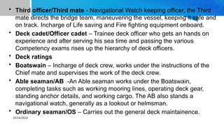 10/14/2024
• Third officer/Third mate - Navigational Watch keeping officer, the Third
mate directs the bridge team, maneuvering the vessel, keeping it safe and
on track. Incharge of Life saving and Fire fighting equipment onboard.
• Deck cadet/Officer cadet – Trainee deck officer who gets an hands on
experience and after serving his sea time and passing the various
Competency exams rises up the hierarchy of deck officers.
• Deck ratings
• Boatswain – Incharge of deck crew, works under the instructions of the
Chief mate and supervises the work of the deck crew.
• Able seaman/AB -An Able seaman works under the Boatswain,
completing tasks such as working mooring lines, operating deck gear,
standing anchor details, and working cargo. The AB also stands a
navigational watch, generally as a lookout or helmsman.
• Ordinary seaman/OS – Carries out the general deck maintainence.
 