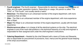 10/14/2024
• Fourth engineer -The fourth engineer - Responsible for electrical, sewage treatment, lube oil,
bilge, and oily water separation systems. Depending on usage, this person is called "The
Third", or "The Fourth", and usually stands a watch.
• Motorman -The Motorman is an unlicensed member of the engine department, with more
experience than an Oiler.
• Oiler - The Oiler is an unlicensed member of the engine department, with more experience
than a Wiper.
• Wiper-The Wiper is an unlicensed member of the engine department, usually with the least
experience.
• Electro-technical officer- is in charge of all the electrical systems on the ship. The electrical
engineer is one of the most vital positions in the technical hierarchy of a ship and engineer is
responsible for their assigned work under the chief engineer’s instructions.
• Catering Department – Headed by the chief Steward with a team of Cooks and Stewards,
who is responsible for procurement of provisions, food, menus and the general house keeping
of the ships accomodation.
 