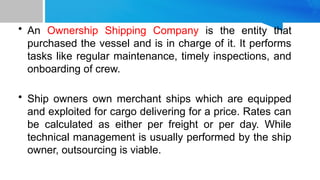 • An Ownership Shipping Company is the entity that
purchased the vessel and is in charge of it. It performs
tasks like regular maintenance, timely inspections, and
onboarding of crew.
• Ship owners own merchant ships which are equipped
and exploited for cargo delivering for a price. Rates can
be calculated as either per freight or per day. While
technical management is usually performed by the ship
owner, outsourcing is viable.
 