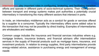 THE ROLE, RESPONSIBILITIES
AND OBLIGATIONS OF THE
SHIP AGENT IN THE
INTERNATIONAL TRANSPORT
CHAIN
Intermediaries play important roles in configuring, brokering, and facilitating transition
efforts and operate in different parts of socio-technical systems. Their node position
between transport and energy systems makes port authorities a potentially crucial
intermediary in transitioning the many different sectors that intersect in ports.
In trade, an intermediary middleman acts as a conduit for goods or services offered
by a supplier to a consumer. Typically the intermediary offers some added value to
the transaction that may not be possible by direct trading. Examples of intermediaries
are wholesalers and resellers.
Common usage includes the insurance and financial services industries where e.g.
mortgage brokers, insurance brokers, and financial advisers offer intermediation
services in the supply of financial products such as mortgage loans, insurance, and
investment products. In relation to energy supplies, third party intermediaries provide
energy-related advice, assistance in purchasing energy and management of energy
needs
 