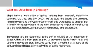 What are Stevedores in Shipping?
Ships carry a wide array of goods ranging from foodstuff, machinery,
vehicles, oil, gas, and dry goods. At the port, the goods are unloaded
from one vessel to the warehouse or from one warehouse to another that
is ready for transportation to the next destinations or put in warehouses
as they await repackaging, customs clearance, and distribution.
Stevedores are the personnel at the port in charge of the movement of
cargo within and from port to port. A stevedore loads cargo to a ship
before it leaves the port, unloads cargo from a vessel that arrived at the
port, and coordinates all the activities of cargo movement.
 