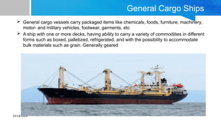 10/14/2024
General Cargo Ships
 General cargo vessels carry packaged items like chemicals, foods, furniture, machinery,
motor- and military vehicles, footwear, garments, etc
 A ship with one or more decks, having ability to carry a variety of commodities in different
forms such as boxed, palletized, refrigerated, and with the possibility to accommodate
bulk materials such as grain. Generally geared
 