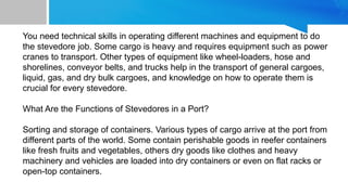 You need technical skills in operating different machines and equipment to do
the stevedore job. Some cargo is heavy and requires equipment such as power
cranes to transport. Other types of equipment like wheel-loaders, hose and
shorelines, conveyor belts, and trucks help in the transport of general cargoes,
liquid, gas, and dry bulk cargoes, and knowledge on how to operate them is
crucial for every stevedore.
What Are the Functions of Stevedores in a Port?
Sorting and storage of containers. Various types of cargo arrive at the port from
different parts of the world. Some contain perishable goods in reefer containers
like fresh fruits and vegetables, others dry goods like clothes and heavy
machinery and vehicles are loaded into dry containers or even on flat racks or
open-top containers.
 