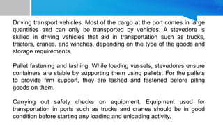 Driving transport vehicles. Most of the cargo at the port comes in large
quantities and can only be transported by vehicles. A stevedore is
skilled in driving vehicles that aid in transportation such as trucks,
tractors, cranes, and winches, depending on the type of the goods and
storage requirements.
Pallet fastening and lashing. While loading vessels, stevedores ensure
containers are stable by supporting them using pallets. For the pallets
to provide firm support, they are lashed and fastened before piling
goods on them.
Carrying out safety checks on equipment. Equipment used for
transportation in ports such as trucks and cranes should be in good
condition before starting any loading and unloading activity.
 